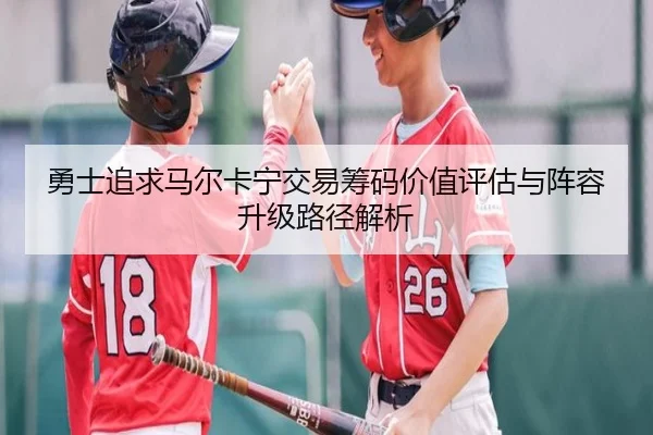 勇士追求马尔卡宁交易筹码价值评估与阵容升级路径解析