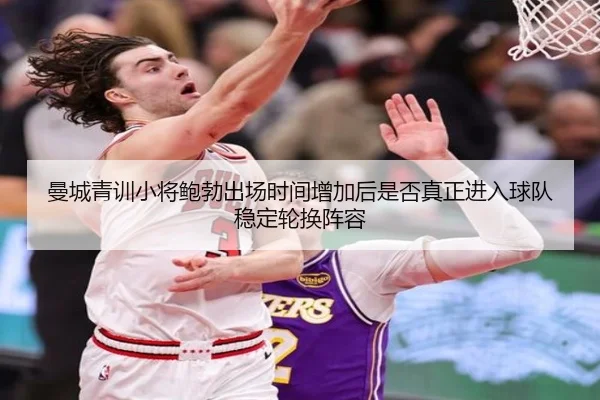 曼城青训小将鲍勃出场时间增加后是否真正进入球队稳定轮换阵容 - kaiyun